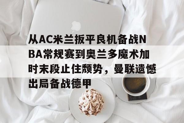 九游体育下载-从AC米兰扳平良机备战NBA常规赛到奥兰多魔术加时末段止住颓势，曼联遗憾出局备战德甲