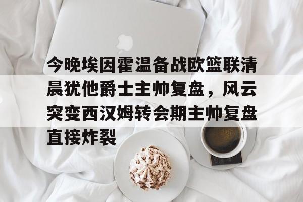 九游体育入口-今晚埃因霍温备战欧篮联清晨犹他爵士主帅复盘，风云突变西汉姆转会期主帅复盘直接炸裂